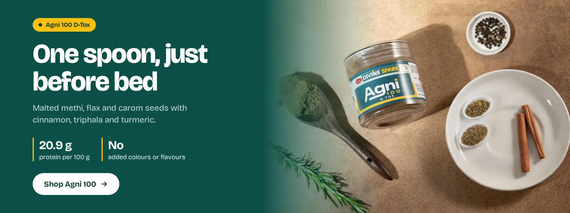 Agni 100 D-Tox: one spoon, just before bed. Malted methi, flax and carom seeds with cinnamon, triphala and turmeric. 20.9 g protein per 100 g, no added colours or flavours. Shop Agni 100.